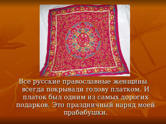 Все русские православные женщины всегда покрывали голову платком. И платок был одним из самых дорогих подарков. Это праздничный наряд моей прабабушки. 