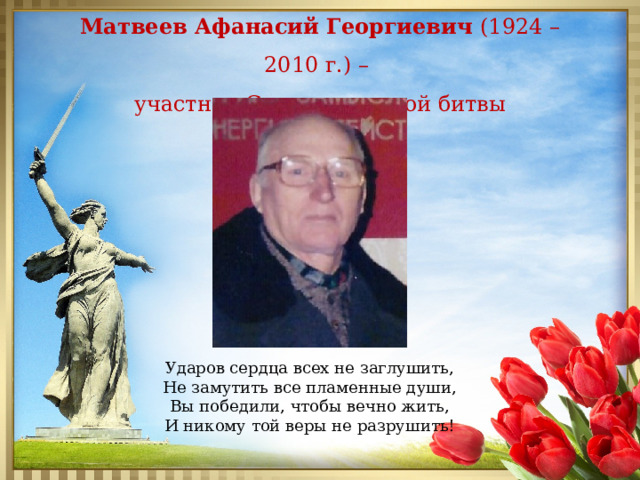 Матвеев Афанасий Георгиевич (1924 – 2010 г.) – участник Сталинградской битвы Ударов сердца всех не заглушить, Не замутить все пламенные души, Вы победили, чтобы вечно жить, И никому той веры не разрушить! 