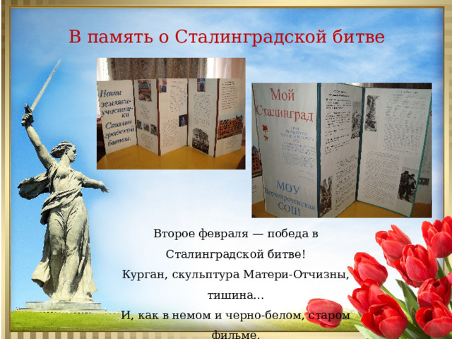 В память о Сталинградской битве Второе февраля — победа в Сталинградской битве!  Курган, скульптура Матери-Отчизны, тишина…  И, как в немом и черно-белом, старом фильме,  Печален шаг потомков… Сердце… и Душа…   