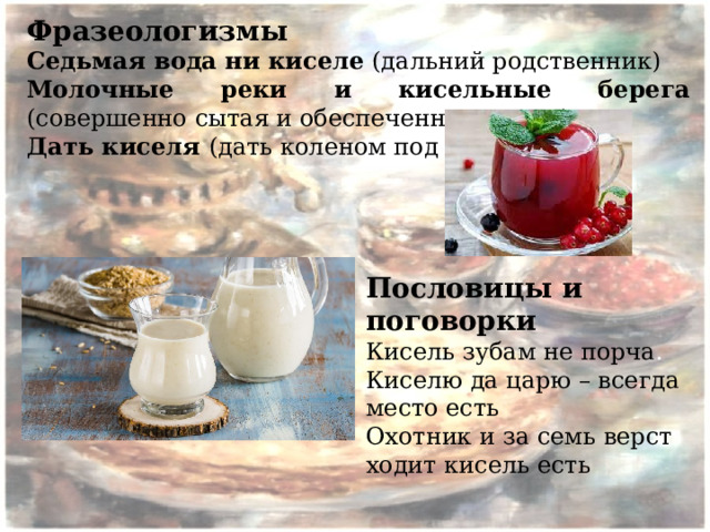 Фразеологизмы Седьмая вода ни киселе  (дальний родственник) Молочные реки и кисельные берега (совершенно сытая и обеспеченная жизнь) Дать киселя (дать коленом под зад) Пословицы и поговорки Кисель зубам не порча . Киселю да царю – всегда место есть Охотник и за семь верст ходит кисель есть 