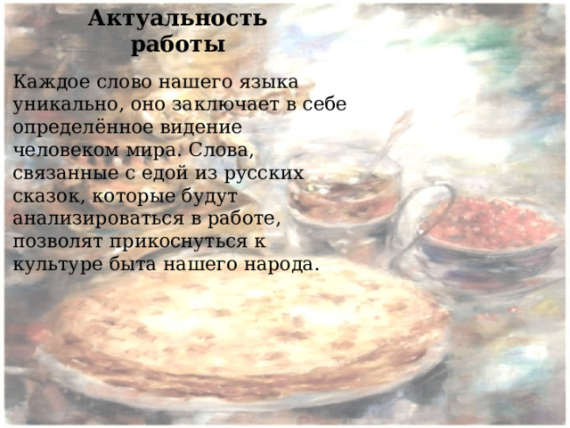 Актуальность работы Каждое слово нашего языка уникально, оно заключает в себе определённое видение человеком мира. Слова, связанные с едой из русских сказок, которые будут анализироваться в работе, позволят прикоснуться к культуре быта нашего народа. 