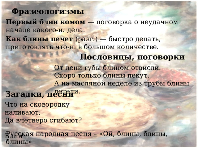 Фразеологизмы Первый блин комом — поговорка о неудачном начале какого-н. дела. Как блины печет (разг.) — быстро делать, приготовлять что-н. в большом количестве. Пословицы, поговорки От лени губы блином отвисли. Скоро только блины пекут. А на масляной неделе из трубы блины летели. Загадки, песни Что на сковородку наливают, Да вчетверо сгибают?  Блин Русская народная песня – «Ой, блины, блины, блины»   