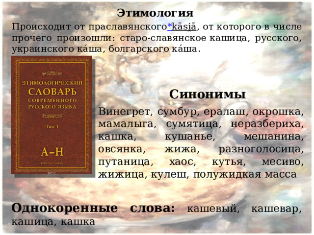 Этимология  Происходит от праславянского * kāsi̯ā , от которого в числе прочего произошли: старо-славянское кашица, русского, украинского ка́ша, болгарского ка́ша . Синонимы Винегрет, сумбур, ералаш, окрошка, мамалыга, сумятица, неразбериха, кашка, кушанье, мешанина, овсянка, жижа, разноголосица, путаница, хаос, кутья, месиво, жижица, кулеш, полужидкая масса Однокоренные слова: кашевый, кашевар, кашица, кашка 