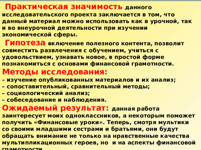   Практическая значимость  данного исследовательского проекта заключается в том, что данный материал можно использовать как в урочной, так и во внеурочной деятельности при изучении экономической сферы.  Гипотеза  включение полезного контента, позволит совместить развлечения с обучением, учиться с удовольствием, узнавать новое, в простой форме познакомиться с основами финансовой грамотности. Методы исследования: – изучение опубликованных материалов и их анализ; – сопоставительный, сравнительный методы; – социологический анализ; – собеседование и наблюдения. Ожидаемый результат: данная работа заинтересует моих одноклассников, а некоторым поможет получить «Финансовые уроки». Теперь, смотря мультики со своими младшими сестрами и братьями, они будут обращать внимание не только на нравственные качества мультипликационных героев, но и на аспекты финансовой грамотности. Проектный продукт: презентация   