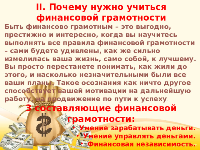 II. Почему нужно учиться финансовой грамотности Быть финансово грамотным – это выгодно, престижно и интересно, когда вы научитесь выполнять все правила финансовой грамотности – сами будете удивлены, как же сильно измелилась ваша жизнь, само собой, к лучшему. Вы просто перестанете понимать, как жили до этого, и насколько незначительными были все ваши планы. Такое осознания как ничто другое способствует вашей мотивации на дальнейшую работу, на продвижение по пути к успеху . 3 составляющие финансовой грамотности: Умение зарабатывать деньги.  Умение управлять деньгами.  Финансовая независимость.  