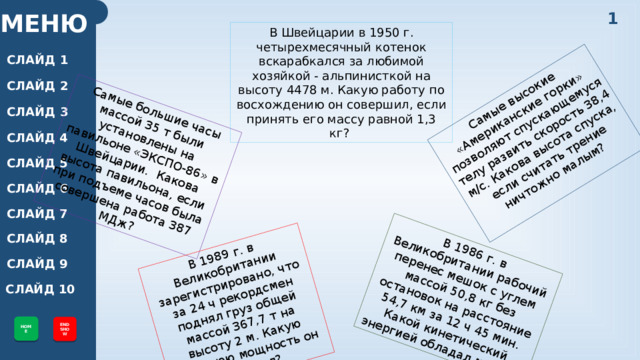 Самые большие часы массой 35 т были установлены на павильоне «ЭКСПО-86» в Швейцарии. Какова высота павильона, если при подъеме часов была совершена работа 387 МДж? В 1989 г. в Великобритании зарегистрировано, что за 24 ч рекордсмен поднял груз общей массой 367,7 т на высоту 2 м. Какую среднюю мощность он развивал? Самые высокие «Американские горки» позволяют спускающемуся телу развить скорость 38,4 м/с. Какова высота спуска, если считать трение ничтожно малым? В 1986 г. в Великобритании рабочий перенес мешок с углем массой 50,8 кг без остановок на расстояние 54,7 км за 12 ч 45 мин. Какой кинетический энергией обладал мешок? 1 МЕНЮ В Швейцарии в 1950 г. четырехмесячный котенок вскарабкался за любимой хозяйкой - альпинисткой на высоту 4478 м. Какую работу по восхождению он совершил, если принять его массу равной 1,3 кг? СЛАЙД 1 СЛАЙД 2 СЛАЙД 3 СЛАЙД 4 СЛАЙД 5 СЛАЙД 6 СЛАЙД 7 СЛАЙД 8 СЛАЙД 9 СЛАЙД 10 HOME END SHOW 