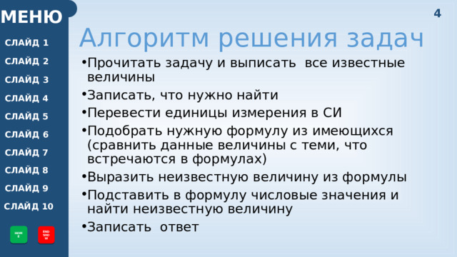 4 МЕНЮ Алгоритм решения задач СЛАЙД 1 СЛАЙД 2 Прочитать задачу и выписать все известные величины Записать, что нужно найти Перевести единицы измерения в СИ Подобрать нужную формулу из имеющихся (сравнить данные величины с теми, что встречаются в формулах) Выразить неизвестную величину из формулы Подставить в формулу числовые значения и найти неизвестную величину Записать ответ СЛАЙД 3 СЛАЙД 4 СЛАЙД 5 СЛАЙД 6 СЛАЙД 7 СЛАЙД 8 СЛАЙД 9 СЛАЙД 10 HOME END SHOW 