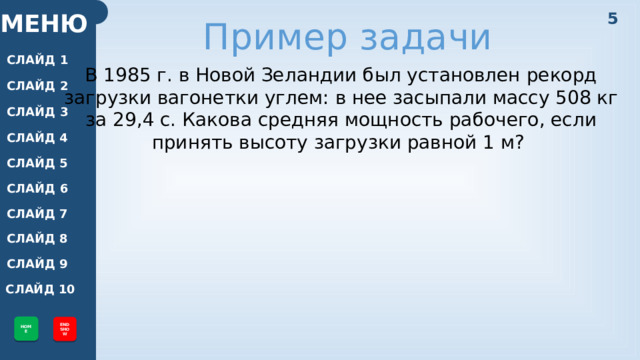 5 МЕНЮ Пример задачи СЛАЙД 1 В 1985 г. в Новой Зеландии был установлен рекорд загрузки вагонетки углем: в нее засыпали массу 508 кг за 29,4 с. Какова средняя мощность рабочего, если принять высоту загрузки равной 1 м? СЛАЙД 2 СЛАЙД 3 СЛАЙД 4 СЛАЙД 5 СЛАЙД 6 СЛАЙД 7 СЛАЙД 8 СЛАЙД 9 СЛАЙД 10 HOME END SHOW 