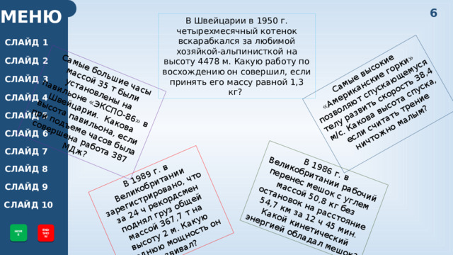 Самые большие часы массой 35 т были установлены на павильоне «ЭКСПО-86» в Швейцарии. Какова высота павильона, если при подъеме часов была совершена работа 387 МДж? В 1989 г. в Великобритании зарегистрировано, что за 24 ч рекордсмен поднял груз общей массой 367,7 т на высоту 2 м. Какую среднюю мощность он развивал? Самые высокие «Американские горки» позволяют спускающемуся телу развить скорость 38,4 м/с. Какова высота спуска, если считать трение ничтожно малым? В 1986 г. в Великобритании рабочий перенес мешок с углем массой 50,8 кг без остановок на расстояние 54,7 км за 12 ч 45 мин. Какой кинетический энергией обладал мешок? 6 МЕНЮ В Швейцарии в 1950 г. четырехмесячный котенок вскарабкался за любимой хозяйкой-альпинисткой на высоту 4478 м. Какую работу по восхождению он совершил, если принять его массу равной 1,3 кг? СЛАЙД 1 СЛАЙД 2 СЛАЙД 3 СЛАЙД 4 СЛАЙД 5 СЛАЙД 6 СЛАЙД 7 СЛАЙД 8 СЛАЙД 9 СЛАЙД 10 HOME END SHOW 