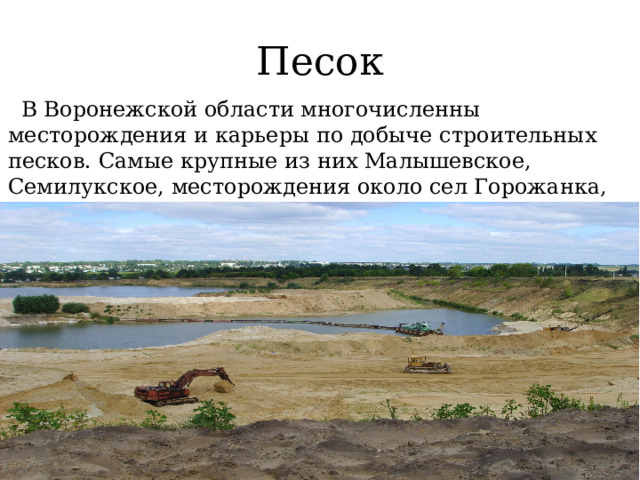 Песок  В Воронежской области многочисленны месторождения и карьеры по добыче  строительных песков. Самые крупные из них Малышевское, Семилукское, месторождения около сел Горожанка, Рыкань, Новоживотинное, месторождение южнее г. Борисоглебска. 