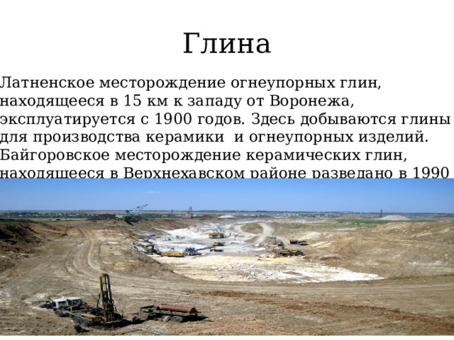 Глина Латненское месторождение огнеупорных глин, находящееся в 15 км к западу от Воронежа, эксплуатируется с 1900 годов. Здесь добываются глины для производства керамики и огнеупорных изделий. Байгоровское месторождение керамических глин, находящееся в Верхнехавском районе разведано в 1990 годах. Оно представляет собой пойменные глины бледно-зеленого цвета. 