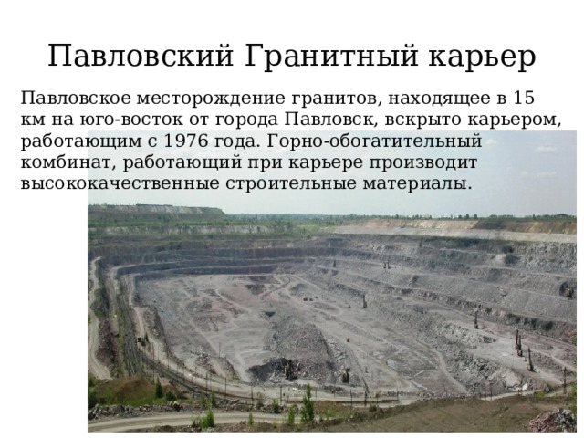 Павловский Гранитный карьер Павловское месторождение гранитов, находящее в 15 км на юго-восток от города Павловск, вскрыто карьером, работающим с 1976 года. Горно-обогатительный комбинат, работающий при карьере производит высококачественные строительные материалы. 