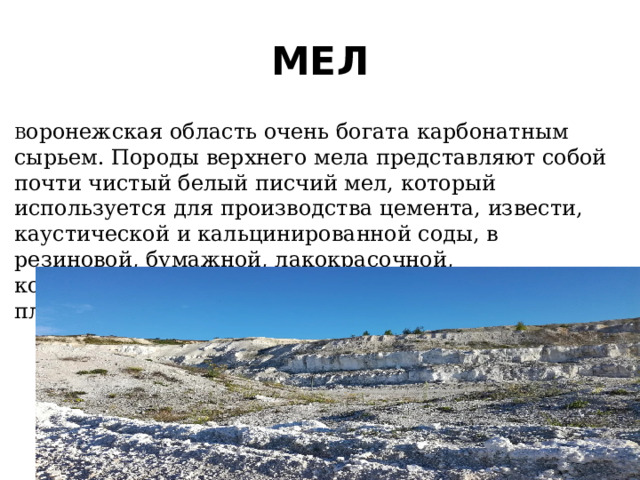 МЕЛ В оронежская область очень богата карбонатным сырьем. Породы верхнего мела представляют собой почти чистый белый писчий мел, который используется для производства цемента, извести, каустической и кальцинированной соды, в резиновой, бумажной, лакокрасочной, комбикормовой промышленности, для производства пластмасс. 