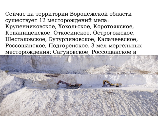 Сейчас на территории Воронежской области существует 12 месторождений мела: Крупенниковское, Хохольское, Коротоякское, Копанищенское, Откосинское, Острогожское, Шестаковское, Бутурлиновское, Калачеевское, Россошанское, Подгоренское. 3 мел-мергельных месторождения: Сагуновское, Россошанское и Подгоренское. Из них разрабатывается 7 месторождений . 
