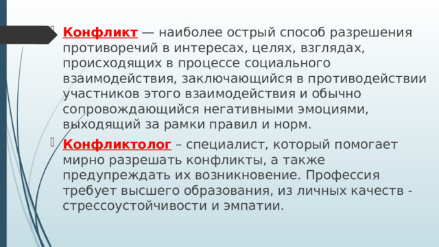 Конфликт — наиболее острый способ разрешения противоречий в интересах, целях, взглядах, происходящих в процессе социального взаимодействия, заключающийся в противодействии участников этого взаимодействия и обычно сопровождающийся негативными эмоциями, выходящий за рамки правил и норм. Конфликтолог – специалист, который помогает мирно разрешать конфликты, а также предупреждать их возникновение. Профессия требует высшего образования, из личных качеств - стрессоустойчивости и эмпатии. 