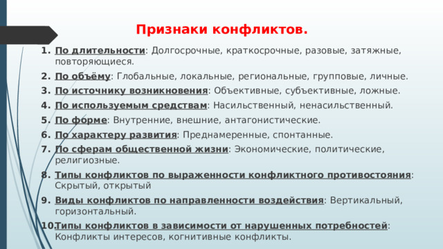 Признаки конфликтов. По длительности : Долгосрочные, краткосрочные, разовые, затяжные, повторяющиеся. По объёму : Глобальные, локальные, региональные, групповые, личные. По источнику возникновения : Объективные, субъективные, ложные. По используемым средствам : Насильственный, ненасильственный. По форме : Внутренние, внешние, антагонистические. По характеру развития : Преднамеренные, спонтанные. По сферам общественной жизни : Экономические, политические, религиозные. Типы конфликтов по выраженности конфликтного противостояния : Скрытый, открытый Виды конфликтов по направленности воздействия : Вертикальный, горизонтальный. Типы конфликтов в зависимости от нарушенных потребностей : Конфликты интересов, когнитивные конфликты. 