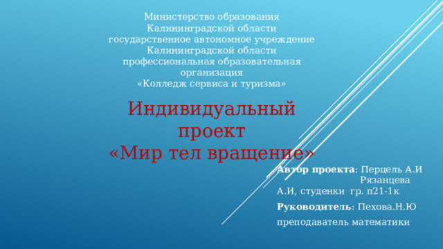 Министерство образования Калининградской области  государственное автономное учреждение  Калининградской области  профессиональная образовательная организация  «Колледж сервиса и туризма» Индивидуальный проект «Мир тел вращение» Автор проекта : Перцель А.И Рязанцева А.И, студенки гр. п21-1к Руководитель : Пехова.Н.Ю преподаватель математики 