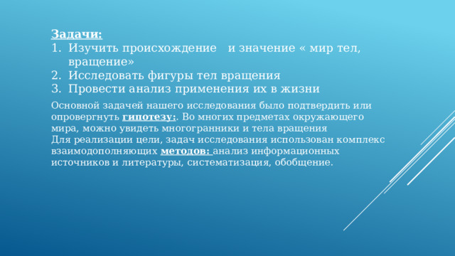 Задачи: Изучить происхождение и значение « мир тел, вращение» Исследовать фигуры тел вращения Провести анализ применения их в жизни Основной задачей нашего исследования было подтвердить или опровергнуть гипотезу: . Во многих предметах окружающего мира, можно увидеть многогранники и тела вращения Для реализации цели, задач исследования использован комплекс взаимодополняющих методов: анализ информационных источников и литературы, систематизация, обобщение. 