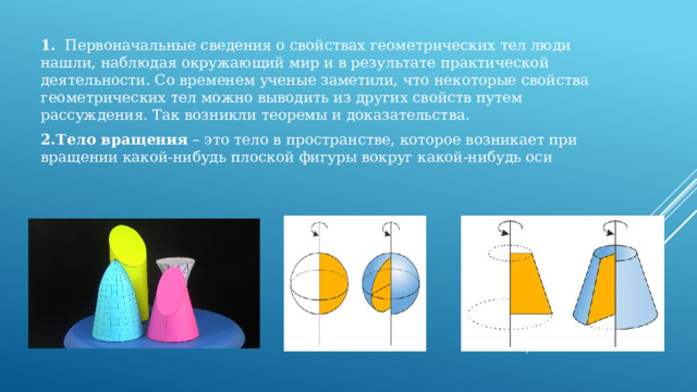 1.    Первоначальные сведения о свойствах геометрических тел люди нашли, наблюдая окружающий мир и в результате практической деятельности. Со временем ученые заметили, что некоторые свойства геометрических тел можно выводить из других свойств путем рассуждения. Так возникли теоремы и доказательства. 2.Тело вращения  – это тело в пространстве, которое возникает при вращении какой-нибудь плоской фигуры вокруг какой-нибудь оси 