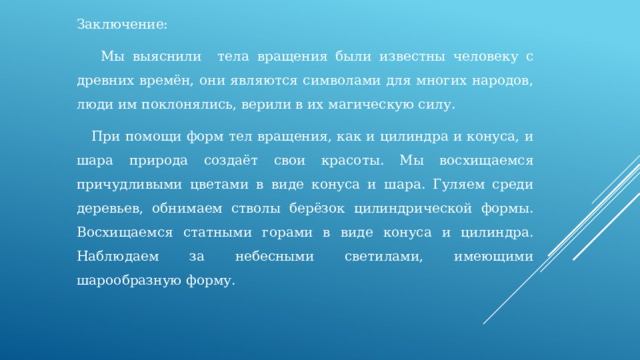 Заключение:  Мы выяснили т ела вращения были известны человеку с древних времён, они являются символами для многих народов, люди им поклонялись, верили в их магическую силу.  При помощи форм тел вращения, как и цилиндра и конуса, и шара природа создаёт свои красоты. Мы восхищаемся причудливыми цветами в виде конуса и шара. Гуляем среди деревьев, обнимаем стволы берёзок цилиндрической формы. Восхищаемся статными горами в виде конуса и цилиндра. Наблюдаем за небесными светилами, имеющими шарообразную форму. 