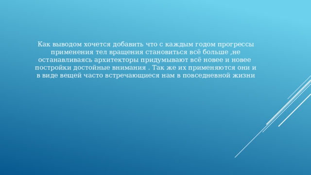 Как выводом хочется добавить что с каждым годом прогрессы применения тел вращения становиться всё больше ,не останавливаясь архитекторы придумывают всё новее и новее постройки достойные внимания . Так же их применяются они и в виде вещей часто встречающиеся нам в повседневной жизни 