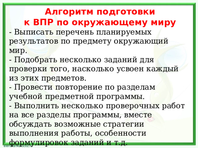  Алгоритм подготовки  к ВПР по окружающему миру   - Выписать перечень планируемых результатов по предмету окружающий мир. - Подобрать несколько заданий для проверки того, насколько усвоен каждый из этих предметов. - Провести повторение по разделам учебной предметной программы. - Выполнить несколько проверочных работ на все разделы программы, вместе обсуждать возможные стратегии выполнения работы, особенности формулировок заданий и т.д. - Вести учет выявленных пробелов для адресной помощи в ликвидации слабых сторон обучающихся. 