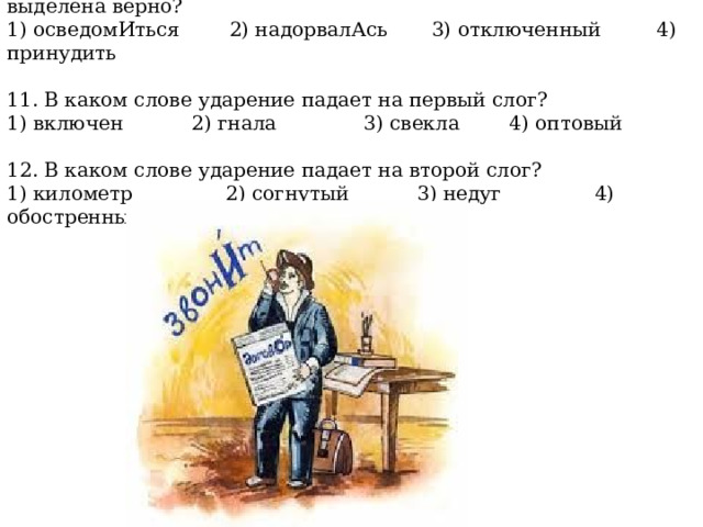 10. В каком слове буква, обозначающая ударный гласный, выделена верно? 1) осведомИться 2) надорвалАсь 3) отключенный 4) принудить 11. В каком слове ударение падает на первый слог? 1) включен 2) гнала 3) свекла 4) оптовый 12. В каком слове ударение падает на второй слог? 1) километр 2) согнутый 3) недуг 4) обостренный 