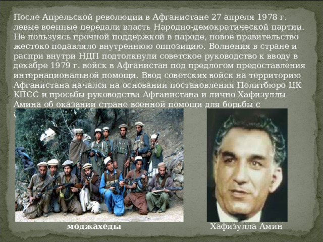После Апрельской революции в Афганистане 27 апреля 1978 г. левые военные передали власть Народно-демократической партии. Не пользуясь прочной поддержкой в народе, новое правительство жестоко подавляло внутреннюю оппозицию. Волнения в стране и распри внутри НДП подтолкнули советское руководство к вводу в декабре 1979 г. войск в Афганистан под предлогом предоставления интернациональной помощи. Ввод советских войск на территорию Афганистана начался на основании постановления Политбюро ЦК КПСС и просьбы руководства Афганистана и лично Хафизуллы Амина об оказании стране военной помощи для борьбы с антиправительственными силами. Хафизулла Амин моджахеды   