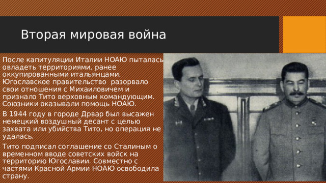 Вторая мировая война После капитуляции Италии НОАЮ пыталась овладеть территориями, ранее оккупированными итальянцами. Югославское правительство разорвало свои отношения с Михаиловичем и признало Тито верховным командующим. Союзники оказывали помощь НОАЮ. В 1944 году в городе Дрвар был высажен немецкий воздушный десант с целью захвата или убийства Тито, но операция не удалась. Тито подписал соглашение со Сталиным о временном вводе советских войск на территорию Югославии. Совместно с частями Красной Армии НОАЮ освободила страну. 