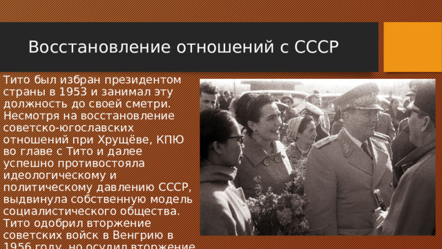 Восстановление отношений с СССР Тито был избран президентом страны в 1953 и занимал эту должность до своей сметри. Несмотря на восстановление советско-югославских отношений при Хрущёве, КПЮ во главе с Тито и далее успешно противостояла идеологическому и политическому давлению СССР, выдвинула собственную модель социалистического общества. Тито одобрил вторжение советских войск в Венгрию в 1956 году, но осудил вторжение в Чехословакию в 1968 г. 