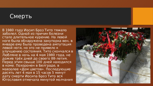 Смерть В 1980 году Иосип Броз Тито тяжело заболел. Одной из причин болезни стало длительное курение. На левой ноге была обнаружена закупорка вен, в январе ему была проведена ампутация левой ноги, но это не привело к улучшению состояния. Тито скончался в Любляне в ночь на 4 мая 1980 года, не дожив трёх дней до своего 88-летия. Перед этим свыше 100 дней находился в коме. Похоронен в Белграде, в мавзолее «Дом цветов». Последующие десять лет 4 мая в 15 часов 5 минут дату смерти Иосипа Броз Тито вся Югославия отмечала минутой молчания 