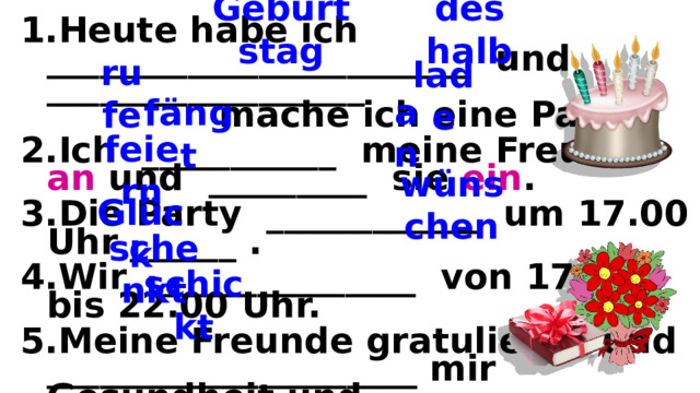 Geburtstag deshalb Heute habe ich ________________________ und __________________ mache ich eine Party. Ich ___________ meine Freunde an und _________ sie ein . Die Party ____________ um 17.00 Uhr ______ . Wir _______________ von 17.00 bis 22.00 Uhr. Meine Freunde gratulieren und _____________________ mir Gesundheit und _____________ . Lars _________________ mir Blumen und ein Buch. Die Oma ________________ mir eine Glück wunsch karte. rufe lade an fängt feiern wünschen Glück schenkt schickt  