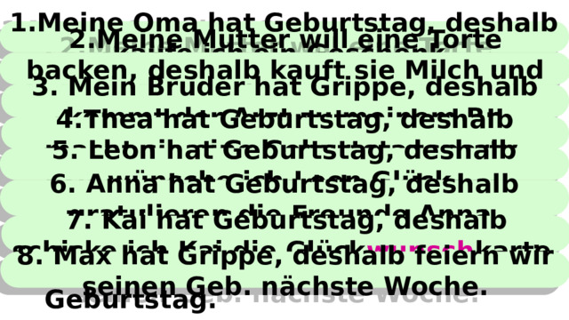 1.Meine Oma hat Geburtstag, deshalb kaufe ich ein Geschenk. Meine Oma hat Geburtstag. Ich kaufe ein Geschenk. Die Mutter will eine Torte backen. Sie kauft Milch und Eier. Der Arzt kommt zu meinem Bruder. Mein Bruder hat Grippe. Thea hat Geburtstag. Sie macht eine Geburtstagsparty. Ich wünsche Leon Glück. Leon hat Geburtstag. Anna hat Geburtstag. Die Freunde gratulieren Anna. Ich schicke Kai die Glück wunsch karte. Kai hat Geburtstag.  Max hat Grippe. Wir feiern seinen Geburtstag nächste Woche.    2.Meine Mutter will eine Torte backen, deshalb kauft sie Milch und Eier. 3. Mein Bruder hat Grippe, deshalb kommt der Arzt zu meinem Br. 4.Thea hat Geburtstag, deshalb macht sie eine Geburtstagsparty. 5. Leon hat Geburtstag, deshalb wünsche ich Leon Glück. 6. Anna hat Geburtstag, deshalb gratulieren die Freunde Anna. 7. Kai hat Geburtstag, deshalb schicke ich Kai die Glück wunsch karte. 8. Max hat Grippe, deshalb feiern wir seinen Geb. nächste Woche. 