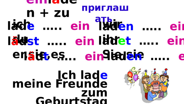 ein l a den + zu  - приглашать   ich  wir  du  ihr  er,sie,es  Sie,sie lad e ….. ein lad en ….. ein lad e t ….. ein l ä d st ….. ein lad en ….. ein l ä d t ….. ein  Ich lad e meine Freunde zum Geburtstag ein. 