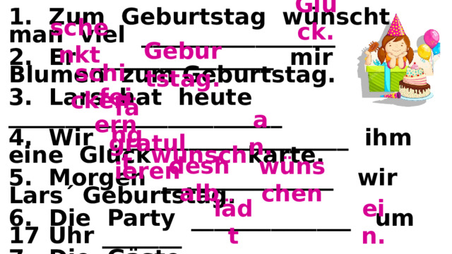 Glück. 1. Zum Geburtstag wünscht man viel _________________ 2. Er ________________ mir Blumen zum Geburtstag. 3. Lars hat heute ________________________ 4. Wir _____________________ ihm eine Glück wunsch karte. 5. Morgen _______________ wir Lars´ Geburtstag. 6. Die Party ______________ um 17 Uhr _______ 7. Die Gäste ________________________ Lars zum Geburtstag. Lars ist oft krank, _____________________ _____________________ wir ihm gute Gesundheit. (krank - болен, die Gesundheit – здоровье) Lars macht eine Party und ___________ viele Freunde _________ schenkt Geburtstag. schicken feiern an. fängt gratulieren deshalb wünschen ein. lädt 