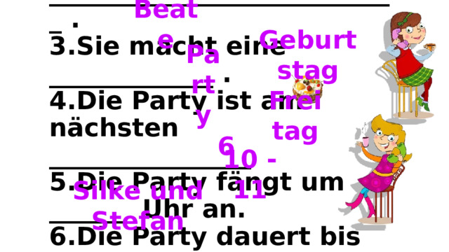 Beate    1. Thea ruft ______________ an.  2.Thea hat nächste Woche ____________________________ .  3.Sie macht eine _____________ .  4.Die Party ist am nächsten ________________  5.Die Party fängt um ______ Uhr an.  6.Die Party dauert bis ______________ Uhr.  7. _________________________________ kommen auch.       Geburtstag Party Freitag 6 10 - 11 Silke und Stefan 