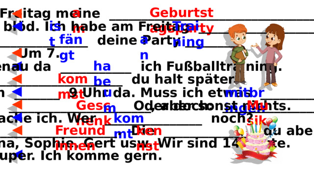 Geburtstagsparty am Ich mache _______ Freitag meine ____________________________________. Kommst du? Training ist Das _______ blöd. Ich habe am Freitag ____________________. an fängt Wann _______________ deine Party ________? Um 7. habe Mist, genau da ___________ ich Fußballtraining. kommst Dann ____________________ du halt später. um O.k., ich bin dann _______ 9 Uhr da. Muss ich etwas _________________________? mitbringen Musik Geschenk Klar, mein ______________________, aber sonst nichts. Oder doch: __________________. O.k., mache ich. Wer _______________ noch? kommt Freundinnen Drei ______________________________. Die ______________ du aber nicht. kennst Und Tina, Sophie, Gert usw. Wir sind 14 Leute. Super. Ich komme gern. 