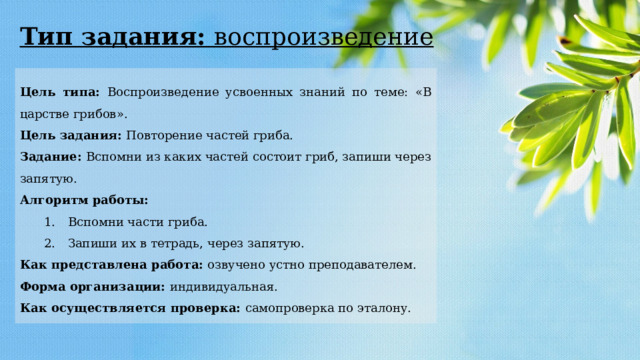 Тип задания: воспроизведение Цель типа: Воспроизведение усвоенных знаний по теме: «В царстве грибов». Цель задания: Повторение частей гриба. Задание: Вспомни из каких частей состоит гриб, запиши через запятую. Алгоритм работы: 1.  Вспомни части гриба. 2.  Запиши их в тетрадь, через запятую. Как представлена работа: озвучено устно преподавателем. Форма организации: индивидуальная. Как осуществляется проверка: самопроверка по эталону. 