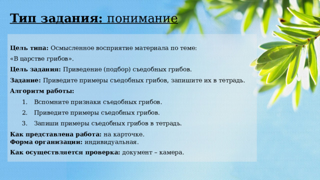 Тип задания: понимание Цель типа: Осмысленное восприятие материала по теме: «В царстве грибов». Цель задания: Приведение (подбор) съедобных грибов. Задание: Приведите примеры съедобных грибов, запишите их в тетрадь. Алгоритм работы: 1.  Вспомните признаки съедобных грибов. 2.  Приведите примеры съедобных грибов. 3.  Запиши примеры съедобных грибов в тетрадь. Как представлена работа: на карточке. Форма   организации: индивидуальная. Как осуществляется проверка: документ – камера. 