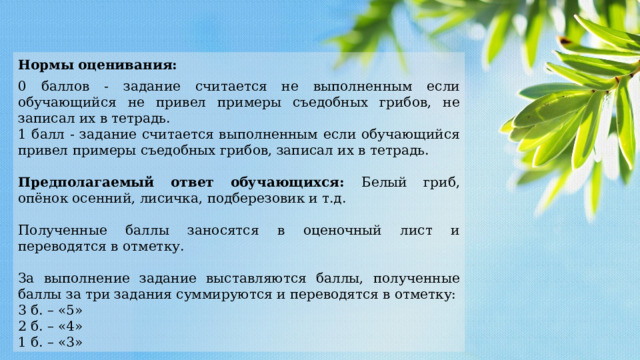 Нормы  оценивания: 0 баллов - задание считается не выполненным если обучающийся не привел примеры съедобных грибов, не записал их в тетрадь. 1 балл - задание считается выполненным если обучающийся привел примеры съедобных грибов, записал их в тетрадь. Предполагаемый ответ обучающихся: Белый гриб, опёнок осенний, лисичка, подберезовик и т.д. Полученные баллы заносятся в оценочный лист и переводятся в отметку. За выполнение задание выставляются баллы, полученные баллы за три задания суммируются и переводятся в отметку: 3 б. – «5» 2 б. – «4» 1 б. – «3» 