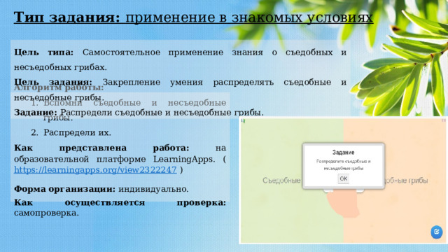 Тип задания: применение в знакомых условиях Цель типа: Самостоятельное применение знания о съедобных и несъедобных грибах. Цель задания: Закрепление умения распределять съедобные и несъедобные грибы. Задание: Распредели съедобные и несъедобные грибы. Алгоритм работы: Вспомни съедобные и несъедобные грибы. Распредели их. Вспомни съедобные и несъедобные грибы. Распредели их. Как представлена работа: на образовательной платформе LearningApps. ( https://learningapps.org/view2322247 ) Форма   организации: индивидуально. Как осуществляется проверка: самопроверка. 