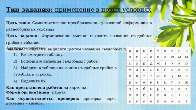 Тип задания: применение в новых условиях Цель типа: Самостоятельное преобразование усвоенной информации в разнообразных условиях. Цель задания: Формирование умение находить названия съедобных грибов в таблице. Задание: Найдите и выделите цветом названия съедобных грибов. Алгоритм работы: 1.  Рассмотрите таблицу. 2)  Вспомните названия съедобных грибов. 3)  Найдите в таблице названия съедобных грибов в столбцах и строках. 4)  Выделите их Как представлена работа: на карточке Форма организации: парная Как осуществляется проверка: проверка через документ – камеру. 