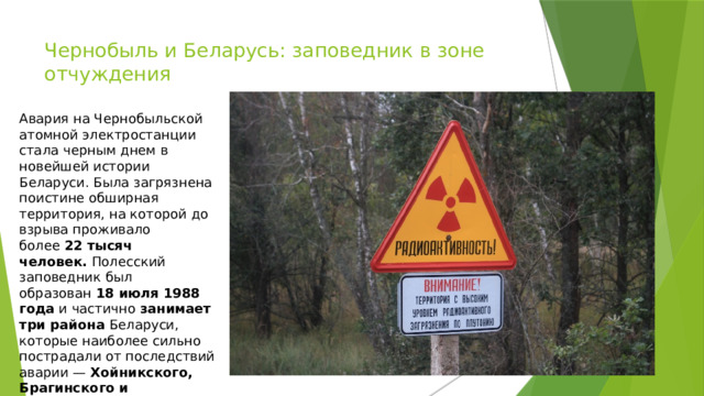Чернобыль и Беларусь: заповедник в зоне отчуждения   Авария на Чернобыльской атомной электростанции стала черным днем в новейшей истории Беларуси. Была загрязнена поистине обширная территория, на которой до взрыва проживало более  22 тысяч человек.  Полесский заповедник был образован  18 июля 1988 года  и частично  занимает три района  Беларуси, которые наиболее сильно пострадали от последствий аварии —  Хойникского, Брагинского и Наровлянского. 