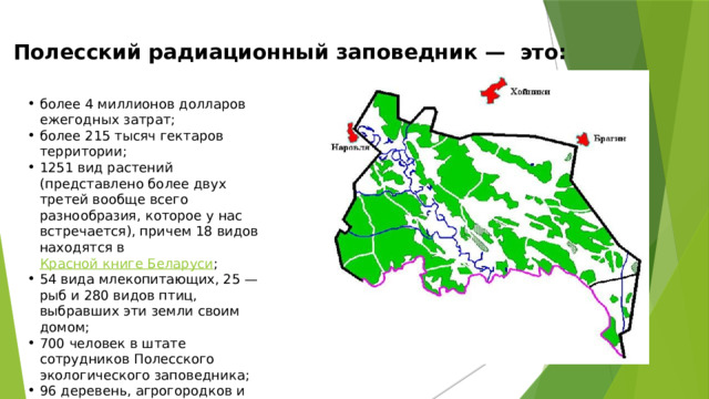 Полесский радиационный заповедник —  это:   более 4 миллионов долларов ежегодных затрат; более 215 тысяч гектаров территории; 1251 вид растений (представлено более двух третей вообще всего разнообразия, которое у нас встречается), причем 18 видов находятся в  Красной книге Беларуси ; 54 вида млекопитающих, 25 — рыб и 280 видов птиц, выбравших эти земли своим домом; 700 человек в штате сотрудников Полесского экологического заповедника; 96 деревень, агрогородков и поселков, в которых люди больше не смогут жить никогда. 