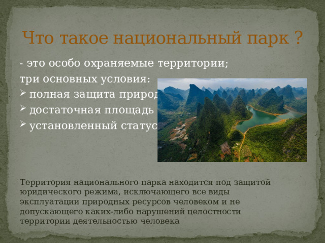 Что такое национальный парк ? - это особо охраняемые территории; три основных условия: полная защита природы достаточная площадь установленный статус Территория национального парка находится под защитой юридического режима, исключающего все виды эксплуатации природных ресурсов человеком и не допускающего каких-либо нарушений целостности территории деятельностью человека 