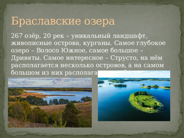 Браславские озера 267 озёр, 20 рек – уникальный ландшафт, живописные острова, курганы. Самое глубокое озеро – Волосо Южное, самое большое – Дривяты. Самое интересное – Струсто, на нём располагается несколько островов, а на самом большом из них располагается ещё одно озеро 