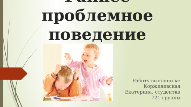 Раннее проблемное поведение Работу выполнила: Корженевская Екатерина, студентка 721 группы 