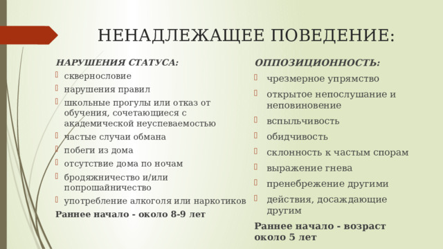 НЕНАДЛЕЖАЩЕЕ ПОВЕДЕНИЕ: НАРУШЕНИЯ СТАТУСА: ОППОЗИЦИОННОСТЬ: сквернословие нарушения правил школьные прогулы или отказ от обучения, сочетающиеся с академической неуспеваемостью частые случаи обмана побеги из дома отсутствие дома по ночам бродяжничество и/или попрошайничество употребление алкоголя или наркотиков чрезмерное упрямство открытое непослушание и неповиновение вспыльчивость обидчивость склонность к частым спорам выражение гнева пренебрежение другими действия, досаждающие другим Раннее начало - около 8-9 лет Раннее начало - возраст около 5 лет 