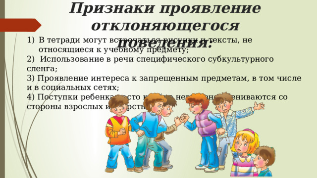 Признаки проявление отклоняющегося поведения: В тетради могут встречаться рисунки и тексты, не относящиеся к учебному предмету; 2) Использование в речи специфического субкультурного сленга; 3) Проявление интереса к запрещенным предметам, в том числе и в социальных сетях; 4) Поступки ребенка часто крайне негативно оцениваются со стороны взрослых и сверстников. 