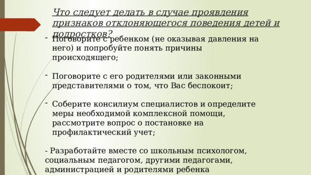 Что следует делать в случае проявления признаков отклоняющегося поведения детей и подростков? Поговорите с ребенком (не оказывая давления на него) и попробуйте понять причины происходящего; Поговорите с его родителями или законными представителями о том, что Вас беспокоит; Соберите консилиум специалистов и определите меры необходимой комплексной помощи, рассмотрите вопрос о постановке на профилактический учет; - Разработайте вместе со школьным психологом, социальным педагогом, другими педагогами, администрацией и родителями ребенка индивидуальную программу сопровождения; 